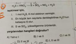 1.
E
-271-2
oth
H₂S + HNO3 →→S + SO₂ + NO₂ + H₂O
tepkimesi için,
I. 1 mol H₂S, 8 mol elektron vermiştir.
II. En küçük tam sayılarla denkleştirilirse H₂O'nun
katsayısı 6 olur.
III. S ve SO₂, yükseltgenme ürünleridir.
yargılarından hangileri doğrudur?
A) Yalnız I
B) I ve II
C) I ve III
-2 D) II ve III
E) I, II ve III