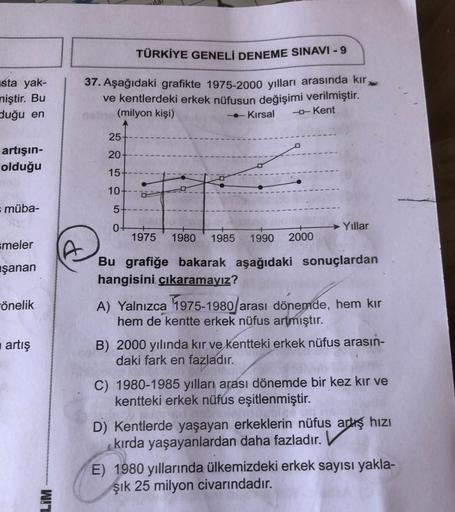 sta yak-
miştir. Bu
duğu en
artışın-
olduğu
= müba-
smeler
şanan
önelik
artış
LIM
TÜRKİYE GENELİ DENEME SINAVI - 9
37. Aşağıdaki grafikte 1975-2000 yılları arasında kır,
ve kentlerdeki erkek nüfusun değişimi verilmiştir.
(milyon kişi)
Kırsal -- Kent
25
20
