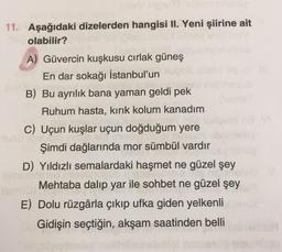 11. Aşağıdaki dizelerden hangisi II. Yeni şiirine ait
olabilir?
A) Güvercin kuşkusu cırlak güneş
En dar sokağı İstanbul'un
B) Bu ayrılık bana yaman geldi pek
Ruhum hasta, kırık kolum kanadım
C) Uçun kuşlar uçun doğduğum yere
Şimdi dağlarında mor sümbül vardır
D) Yıldızlı semalardaki haşmet ne güzel şey
Mehtaba dalıp yar ile sohbet ne güzel şey
E) Dolu rüzgârla çıkıp ufka giden yelkenli
Gidişin seçtiğin, akşam saatinden belli
Mids