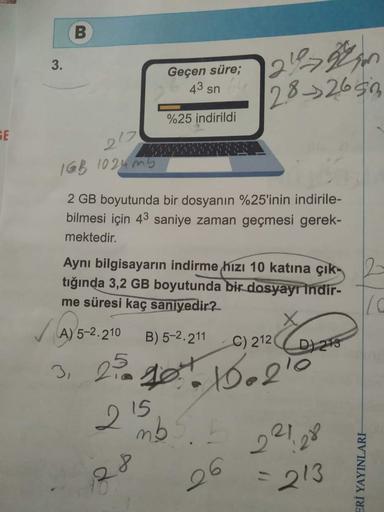 GE
3.
B
21%2
28-2650
Geçen süre;
43 sn
%25 indirildi
212
1GB 1024mb
2 GB boyutunda bir dosyanın %25'inin indirile-
bilmesi için 43 saniye zaman geçmesi gerek-
mektedir.
Aynı bilgisayarın indirme hızı 10 katına çık2
tığında 3,2 GB boyutunda bir dosyayı indi