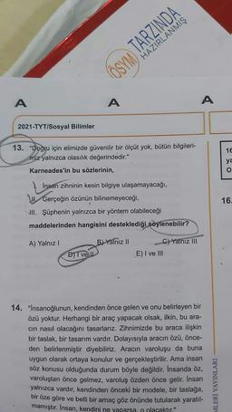 ÖSYM TARZINDA
HAZIRLANMIŞ
A
A
2021-TYT/Sosyal Bilimler
13. "Doğru için elimizde güvenilir bir ölçüt yok, bütün bilgileri-
miz yalnızca olasılık değerindedir."
Karneades'in bu sözlerinin,
İnsan zihninin kesin bilgiye ulaşamayacağı,
Gerçeğin özünün bilinemeyeceği,
III. Şüphenin yalnızca bir yöntem olabileceği
maddelerinden hangisini desteklediği söylenebilir?
A) Yalnız I
B) Yalnız II
C) Yalnız III
D) T ve Il
E) I ve III
14. "İnsanoğlunun, kendinden önce gelen ve onu belirleyen bir
özü yoktur. Herhangi bir araç yapacak olsak, ilkin, bu ara-
cın nasıl olacağını tasarlarız. Zihnimizde bu araca ilişkin
bir taslak, bir tasarım vardır. Dolayısıyla aracın özü, önce-
den belirlenmiştir diyebiliriz. Aracın varoluşu da buna
uygun olarak ortaya konulur ve gerçekleştirilir. Ama insan
söz konusu olduğunda durum böyle değildir. İnsanda öz,
varoluştan önce gelmez, varoluş özden önce gelir. Insan
yalnızca vardır, kendinden önceki bir modele, bir taslağa,
bir öze göre ve belli bir amaç göz önünde tutularak yaratıl-
mamıştır. İnsan, kendini ne yaparsa, o olacaktır."
A
MLERİ YAYINLARI
16
ya
O CO
16.