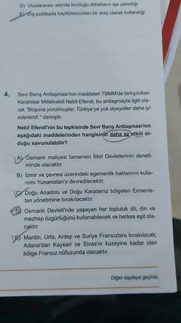 4.
D) Uluslararası alanda kurduğu ittifakların işe yaradığı
E) Diş politikada kapitülasyonları bir araç olarak kullandığı
Sevr Barış Antlaşması'nın maddeleri TBMM'de tartışılırken
Karahisar Milletvekili Nebil Efendi, bu antlaşmayla ilgili ola-
rak "Boşuna yorulmuşlar, Türkiye'ye yok diyeydiler daha iyi
ederlerdi." demiştir.
Nebil Efendi'nin bu tepkisinde Sevr Barış Antlaşması'nın
aşağıdaki maddelerinden hangisinin daha az etkili ol-
duğu savunulabilir?
A) Osmanlı maliyesi tamamen İtilaf Devletlerinin deneti-
minde olacaktır.
B) İzmir ve çevresi üzerindeki egemenlik haklarının kulla-
nimi Yunanistan'a devredilecektir.
C Doğu Anadolu ve Doğu Karadeniz bölgeleri Ermenis-
tan yönetimine bırakılacaktır.
D) Osmanlı Devleti'nde yaşayan her topluluk dil, din ve
mezhep özgürlüğünü kullanabilecek ve herkes eşit ola-
caktır.
E) Mardin, Urfa, Antep ve Suriye Fransızlara bırakılacak;
Adana'dan Kayseri ve Sivas'ın kuzeyine kadar olan
bölge Fransız nüfuzunda olacaktır.
Diğer sayfaya geçiniz.