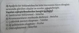 3) Aşağıda bir bölünebilen bir bitki hücresinin hücre döngüsü
sırasında görülen olaylar ve evreler eşleştirilmiştir.
Yapılan eşleştirilmelerden hangisi yanlıştır?
A) Sentromer bölünmesi - İnterfaz
B) Kromozomların merkezde dizilmesi - Metafaz
C) Çekirdek zarının oluşması - Telofaz
D) iğ ipliklerinin oluşması - Profaz
E) DNA eşlenmesi - İnterfaz