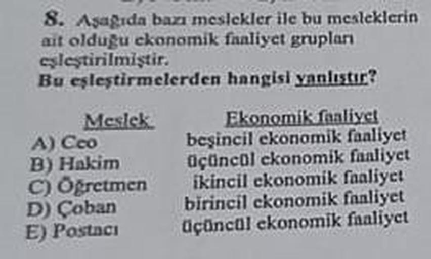 8. Aşağıda bazı meslekler ile bu mesleklerin
ait olduğu ekonomik faaliyet gruplan
eşleştirilmiştir.
Bu eşleştirmelerden
hangisi yanlıştır?
Meslek
Ekonomik faaliyet
beşincil ekonomik faaliyet
A) Ceo
B) Hakim
Öğretmen
C)
D) Çoban
E) Postaci
üçüncül ekonomik 