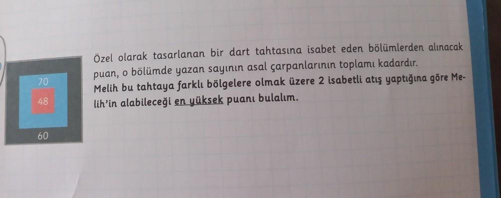70
48
60
Özel olarak tasarlanan bir dart tahtasına isabet eden bölümlerden alınacak
puan, o bölümde yazan sayının asal çarpanlarının toplamı kadardır.
Melih bu tahtaya farklı bölgelere olmak üzere 2 isabetli atış yaptığına göre Me-
lih'in alabileceği en yü