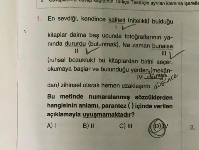 N
idihin Türkçe Testi için ayrılan kısmına işaretle
1. En sevdiği, kendince kaliteli (nitelikli) bulduğu
1
kitaplar daima baş ucunda fotoğraflarının ya-
nında dururdu (bulunmak). Ne zaman bunalsa
11 V
(ruhsal bozukluk) bu kitaplardan birini seçer,
okumaya 