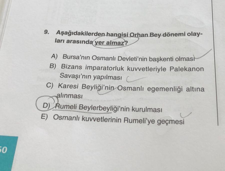 50
9. Aşağıdakilerden hangisi Orhan Bey dönemi olay-
ları arasında yer almaz?
A) Bursa'nın Osmanlı Devleti'nin başkenti olması
B) Bizans imparatorluk kuvvetleriyle Palekanon
Savaşı'nın yapılması
C) Karesi Beyliği'nin Osmanlı egemenliği altına
alınması
D) R