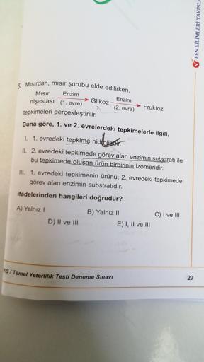 5. Mısırdan, mısır şurubu elde edilirken,
Mısır
Enzim
Enzim
Glikoz
nişastası (1. evre)
Fruktoz
(2. evre)
tepkimeleri gerçekleştirilir.
Buna göre, 1. ve 2. evrelerdeki tepkimelerle ilgili,
I. 1. evredeki tepkime hidrolizair.
Melizatio
II. 2. evredeki tepkim