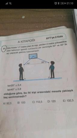 2614 21:10
AYT'ye 2 Kala
A KİTAPÇIĞI
31. Göz hizası 1,7 metre olan iki kişi, yerden 2 metre yükseklikte
olan tablonun işaretli noktasına yer zeminiyle 20° ve 40° lik
açı yapacak şekilde bakmaktadır.
40°
20°
tan20° = 0,4
tan40° 0,8
olduğuna göre, bu iki kişi arasındaki mesafe yaklaşık
kaç santimetredir?
A) 92,5
B) 100
C) 112,5
D) 120
E) 132,5