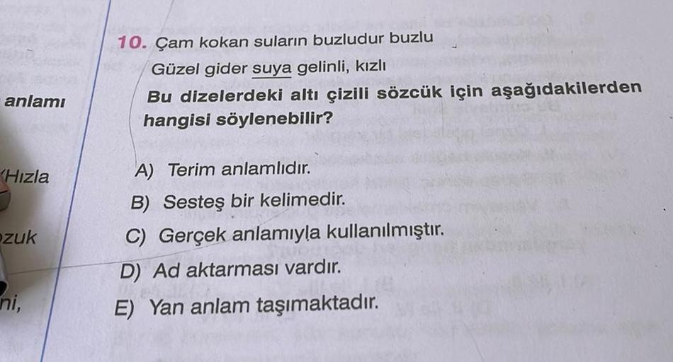 anlamı
(Hızla
zuk
ni,
10. Çam kokan suların buzludur buzlu
Güzel gider suya gelinli, kızlı
Bu dizelerdeki altı çizili sözcük için aşağıdakilerden
hangisi söylenebilir?
A) Terim anlamlıdır.
B) Sesteş bir kelimedir.
C) Gerçek anlamıyla kullanılmıştır.
D) Ad 