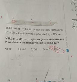 2.
q
K.
L
Şekildeki q yükünün K noktasındaki potansiyeli
VK = 30 V, L noktasındaki potansiyel V₁ = 10V'tur.
Yükü q,
= 2C olan başka bir yükü L noktasından
K noktasına taşımakla yapılan iş kaç J'dür?
A) 10 B) -20 C) 20, D) -40 E 4
40
L
K
M
Evrensel İletişim Yayınları
AMPANG
11. O
III. L
Sif
is
yarg
A
5.