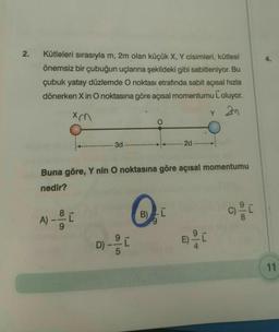 2.
Kütleleri sırasıyla m, 2m olan küçük X, Y cisimleri, kütlesi
önemsiz bir çubuğun uçlarına şekildeki gibi sabitleniyor. Bu
çubuk yatay düzlemde O noktası etrafında sabit açısal hızla
dönerken X in O noktasına göre açısal momentumu Loluyor.
xm
Y 2m
- 3d
2d
Buna göre, Y nin O noktasına göre açısal momentumu
nedir?
A) --- [0
B) L
c) ²0
200
D) - - - - [
n
86
11