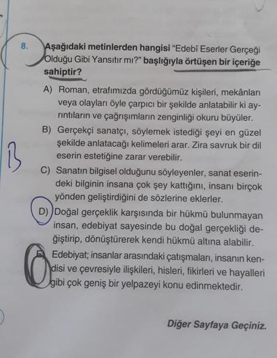 8.
B
Aşağıdaki metinlerden hangisi "Edebî Eserler Gerçeği
Olduğu Gibi Yansıtır mı?" başlığıyla örtüşen bir içeriğe
sahiptir?
A) Roman, etrafımızda gördüğümüz kişileri, mekânları
veya olayları öyle çarpıcı bir şekilde anlatabilir ki ay-
rıntıların ve çağrış