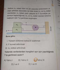 2.
Sadece m, kütleli cisim ile yer arasında sürtünmenin ol-
duğu şekildeki düzenekte üst üste duran m₁ ve m₂ kütleli
cisimlerden m, kütleli cisim yatayda bir F kuvvetiyle çe-
kilmeye başlandığında, m₁ ve m₂ kütleli cisimleri birbirine
bağlayan ipte T ip gerilmesi oluşmuştur.
T
m₂
m₁
F
Buna göre;
1. Yüzeyin sürtünme katsayısı azaltılmalı
II. F kuvveti arttırılmalı
III. m, kütlesi arttırılmalı
Yukarıda verilenlerden hangileri ayrı ayrı yapıldığında
Tip gerilmesi azalır?
A) Yalnız I
B) Yalnız II
C) Yalnız III
D) I ve II
E) I ve III
FENCE
Duvar
bölg
nok
nok
+
+