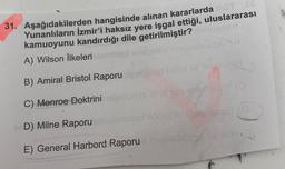 31. Aşağıdakilerden hangisinde alınan kararlarda T .EE
Yunanlıların İzmir'i haksız yere işgal ettiği, uluslararası
kamuoyunu kandırdığı dile getirilmiştir? enizionari
A) Wilson İlkeleritaendite
növ naslesbristel A
B) Amiral Bristol Raporu
tellim eli toly
C) Monroe Doktrini
hut tail obficpY (3
BOD) Milne Raporu
Vilibhet sondel
sondeüb abrigo ((G
E) General Harbord Raporu nheblühüggé v let
spilson