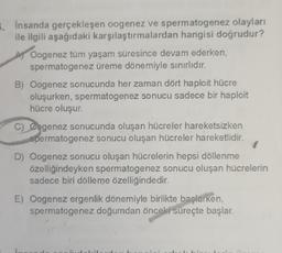 3. Insanda gerçekleşen oogenez ve spermatogenez olayları
ile ilgili aşağıdaki karşılaştırmalardan hangisi doğrudur?
A) Oogenez tüm yaşam süresince devam ederken,
spermatogenez üreme dönemiyle sınırlıdır.
B) Oogenez sonucunda her zaman dört haploit hücre
oluşurken, spermatogenez sonucu sadece bir haploit
hücre oluşur.
C) Oogenez sonucunda oluşan hücreler hareketsizken
spermatogenez sonucu oluşan hücreler hareketlidir.
D) Oogenez sonucu oluşan hücrelerin hepsi döllenme
özelliğindeyken spermatogenez sonucu oluşan hücrelerin
sadece biri dölleme özelliğindedir.
E) Oogenez ergenlik dönemiyle birlikte başlarken,
spermatogenez doğumdan önceki süreçte başlar.