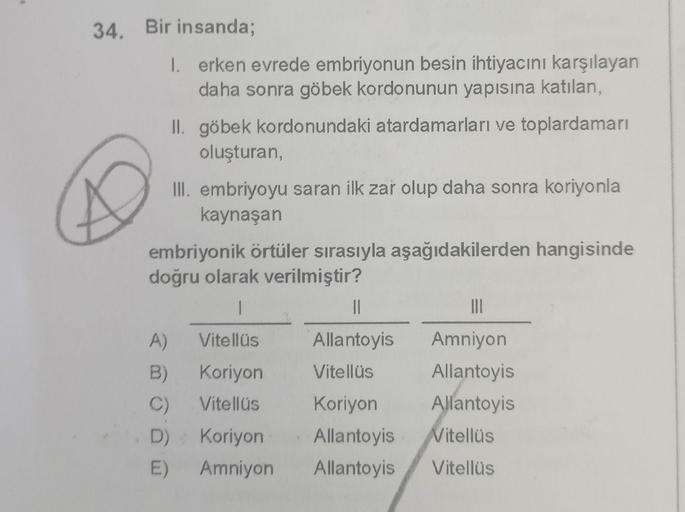 34. Bir insanda;
1. erken evrede embriyonun besin ihtiyacını karşılayan
daha sonra göbek kordonunun yapısına katılan,
II. göbek kordonundaki atardamarları ve toplardamarı
oluşturan,
III. embriyoyu saran ilk zař olup daha sonra koriyonla
kaynaşan
embriyonik