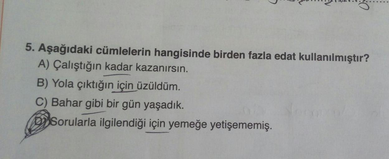 1
0
5. Aşağıdaki cümlelerin hangisinde birden fazla edat kullanılmıştır?
A) Çalıştığın kadar kazanırsın.
B) Yola çıktığın için üzüldüm.
C) Bahar gibi bir gün yaşadık.
Sorularla ilgilendiği için yemeğe yetişememiş.