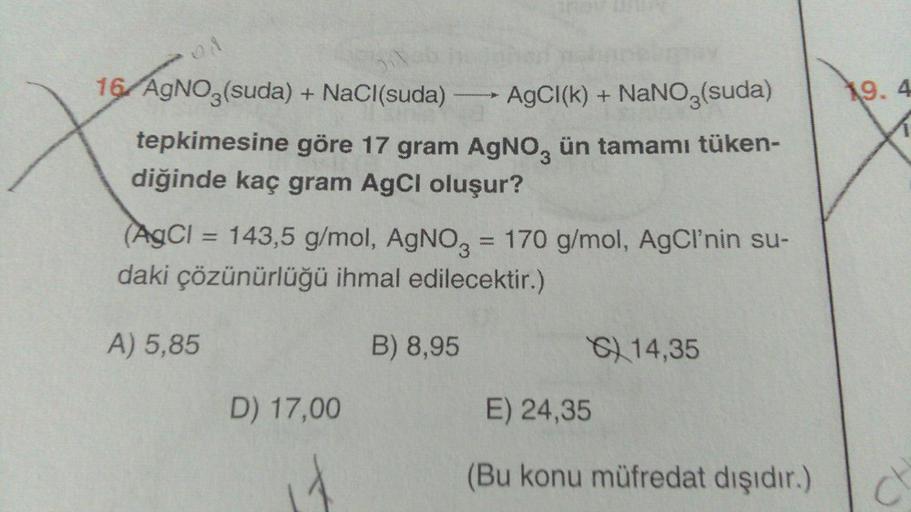 16/ AgNO3(suda) + NaCl(suda) →→→ AgCl(k) + NaNO3(suda)
tepkimesine göre 17 gram AgNO3 ün tamamı tüken-
diğinde kaç gram AgCl oluşur?
www.
(AgCl = 143,5 g/mol, AgNO3 = 170 g/mol, AgCI'nin su-
daki çözünürlüğü ihmal edilecektir.)
A) 5,85
B) 8,95
14,35
D) 17,