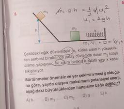 3.
/n₁.g.h = 1 / 1₁²
4₁ = 2gh
h
m₂
ceeeeeeeee
3₁:4₁+0=₁
Şekildeki eğik düzlemdeki m, kütleli cisim h yükseklik-
ten serbest bırakılınca yatay düzlemde duran m, kütleli
cisme yapışıyor ki cisim birlikte k sabitli yayı x kadar
sıkıştırıyor.
Sürtünmeler önemsiz ve yer çekimi ivmesi g olduğu-
na göre, yayda oluşan maksimum potansiyel enerji,
aşağıdaki büyüklüklerden hangisine bağlı değildir?
E) k
D) g
A) h
C) M₂
B) m,
m₁
LO
5