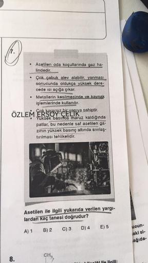 Asetilen oda koşullarında gaz ha-
lindedir.
• Çok çabuk alev alabilir, yanması
sonucunda oldukça yüksek dere-
cede ısı açığa çıkar.
Metallerin kesilmesinde ve kaynak
işlemlerinde kullanılır.
Cok kararsız bir yapıya sahiptir.
Yüksek basırfoa maruz kaldığınd