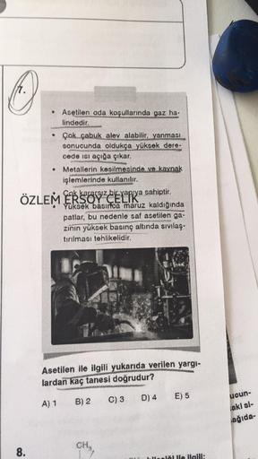 Asetilen oda koşullarında gaz ha-
lindedir.
• Çok çabuk alev alabilir, yanması
sonucunda oldukça yüksek dere-
cede ısı açığa çıkar.
Metallerin kesilmesinde ve kaynak
işlemlerinde kullanılır.
Cok kararsız bir yapıya sahiptir.
Yüksek basırfoa maruz kaldığınd