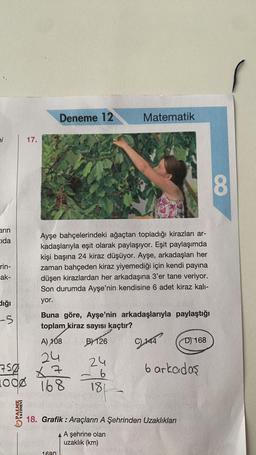 Deneme 12
Matematik
17.
Ayşe bahçelerindeki ağaçtan topladığı kirazları ar-
kadaşlarıyla eşit olarak paylaşıyor. Eşit paylaşımda
kişi başına 24 kiraz düşüyor. Ayşe, arkadaşları her
zaman bahçeden kiraz yiyemediği için kendi payına
düşen kirazlardan her arkadaşına 3'er tane veriyor.
Son durumda Ayşe'nin kendisine 6 adet kiraz kalı-
yor.
-5
Buna göre, Ayşe'nin arkadaşlarıyla paylaştığı
toplam kiraz sayısı kaçtır?
A) 108
B) 126
C144
D) 168
24
24
750 7
1000
168
-6
181
1
18. Grafik: Araçların A Şehrinden Uzaklıkları
A A şehrine olan
uzaklık (km)
1680
bi
arın
Cida
rin-
ak-
dığı
YAYINEVİ
6 arkadaş
8