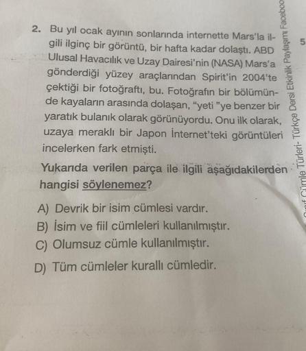 51
Cümle Türleri- Türkçe Dersi Etkinlik Paylaşımı Faceboo
2. Bu yıl ocak ayının sonlarında internette Mars'la il-
gili ilginç bir görüntü, bir hafta kadar dolaştı. ABD
Ulusal Havacılık ve Uzay Dairesi'nin (NASA) Mars'a
gönderdiği yüzey araçlarından Spirit'