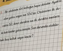 7. Bir otobüste 44 koltuğun hepsi doludur. Ayakt
olan yolcu sayısı ise 124'tür. Otobüsten ilk du-
rakta 52, ikinci durakta ise ilk durakta inenlerin
iki katı kadar yolcu inmiştir. Son durumda otobüs-
teki boş koltuk sayısı kaçtır?