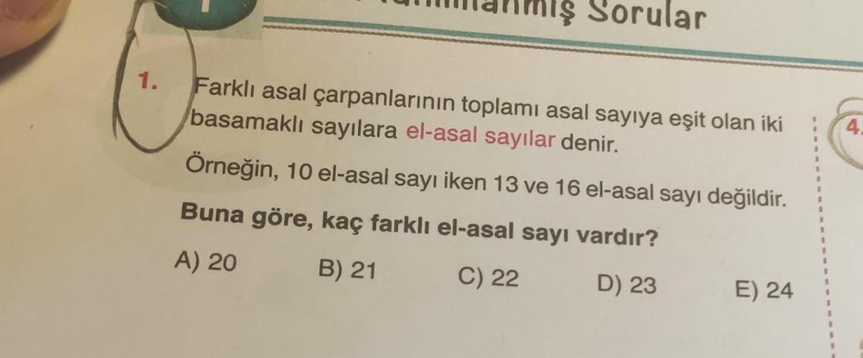 Sorular
1.
Farklı asal çarpanlarının toplamı asal sayıya eşit olan iki
basamaklı sayılara el-asal sayılar denir.
1
Örneğin, 10 el-asal sayı iken 13 ve 16 el-asal sayı değildir.
Buna göre, kaç farklı el-asal sayı vardır?
1
A) 20
3
B) 21
C) 22
D) 23
E) 24
4.