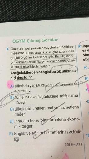 ÖSYM Çıkmış Sorular
9. Ülkelerin gelişmişlik seviyelerinin belirlen- | 12. Japo
mesinde uluslararası kuruluşlar tarafından
çeşitli ölçütler belirlenmiştir. Bu ölçütlerin
bir kısmı ekonomik, bir kısmı da sosyal ve
kültürel niteliklerle ilgilidir.
ya e
olm
e