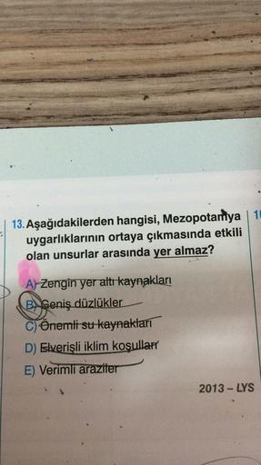 . Aşağıdakilerden hangisi, Mezopotamya | 10
uygarlıklarının ortaya çıkmasında etkili
olan unsurlar arasında yer almaz?
A) Zengin yer altı kaynakları
BGeniş düzlükler
C) Önemli su kaynakları
D) Elverişli iklim koşulları
E) Verimli araziler
2013-LYS