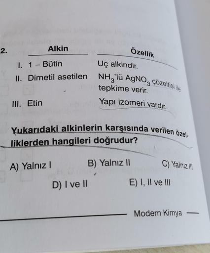 2.
Özellik
Uç alkindir.
I. 1 - Bütin
NH3'lü AgNO3 çözeltisi ile
II. Dimetil asetilen
tepkime verir.
Yapı izomeri vardır.
III. Etin
Yukarıdaki alkinlerin karşısında verilen özel-
liklerden hangileri doğrudur?
B) Yalnız II
C) Yalnız III
A) Yalnız I
D) I ve I