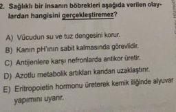 2. Sağlıklı bir insanın böbrekleri aşağıda verilen olay-
lardan hangisini gerçekleştiremez?
A) Vücudun su ve tuz dengesini korur.
B) Kanın pH'inin sabit kalmasında görevlidir.
C) Antijenlere karşı nefronlarda antikor üretir.
D) Azotlu metabolik artıkları kandan uzaklaştırır.
E) Eritropoietin hormonu üreterek kemik iliğinde alyuvar
yapımını uyarır.
Hizmetl
