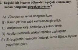 2. Sağlıklı bir insanın böbrekleri aşağıda verilen olay-
lardan hangisini gerçekleştiremez?
A) Vücudun su ve tuz dengesini korur.
B) Kanın pH'inin sabit kalmasında görevlidir.
C) Antijenlere karşı nefronlarda antikor üretir.
D) Azotlu metabolik artıkları kandan uzaklaştırır.
E) Eritropoietin hormonu üreterek kemik iliğinde alyuvar
yapımını uyarır.
Hizmetl