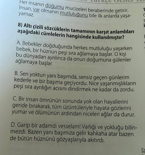 Her insanın doğumu mucizeleri beraberinde getirir.
Insan, var olmanın mutluluğunu bile ilk anlarda yaşa-
yamaz.
8) Altı çizili sözcüklerin tamamının karşıt anlamlıları
aşağıdaki cümlelerin hangisinde kullanılmıştır?
A. Bebekler doğduğunda herkes mutluluğu