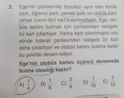 3. Ege'nin çantasında boyutları aynı olan kimlik
kartı, öğrenci kartı, yemek kartı ve otobüs kartı
olmak üzere dört kart bulunmaktadır. Ege, oto-
büs kartını bulmak için çantasından rastgele
bir kart çıkartıyor. Yanlış kartı çıkartmışsa onu
elinde tutarak çantasından rastgele bir kart
daha çıkartıyor ve otobüs kartını bulana kadar
bu şekilde devam ediyor.
Ege'nin otobüs kartını üçüncü denemede
bulma olasılığı kaçtır?
3
1
1
3
D)
C)
E)
A)
B)
16
4
8
8
16