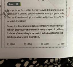 Soru.. 11
Orta yaşta ve hareketsiz hayat yaşayan biri günde aldığı
Katorilerin % 30 unu yakabilmektedir. Aynı yaş grubunda
Man ve düzenli olarak yüzen biri ise aldığı kalorilerin % 75
ini yakabilmektedir.
Buna göre, bir günde aldığı kalorilerden 480 kalorisini ya-
kabilen orta yaşlı ve hareketsiz hayat yaşayan biri, düzen-
li olarak yüzmeye başlarsa yaktığı kalori miktarını aşağı-
dakilerden hangisine çıkarabilir?
A) 1260
B) 1200
C) 1080
D) 960
i