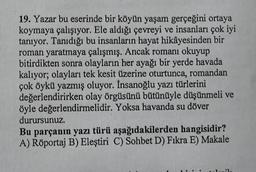 19. Yazar bu eserinde bir köyün yaşam gerçeğini ortaya
koymaya çalışıyor. Ele aldığı çevreyi ve insanları çok iyi
tanıyor. Tanıdığı bu insanların hayat hikâyesinden bir
roman yaratmaya çalışmış. Ancak romanı okuyup
bitirdikten sonra olayların her ayağı bir yerde havada
kalıyor; olayları tek kesit üzerine oturtunca, romandan
çok öykü yazmış oluyor. İnsanoğlu yazı türlerini
değerlendirirken olay örgüsünü bütünüyle düşünmeli ve
öyle değerlendirmelidir. Yoksa havanda su döver
durursunuz.
Bu parçanın yazı türü aşağıdakilerden hangisidir?
A) Röportaj B) Eleştiri C) Sohbet D) Fıkra E) Makale