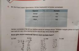 8. Bir okul kayıt yapan öğrencilerine 100'den başlayarak numaralar vermektedir.
Öğrenci
Numara
Ahmet
100
Mehmet
101
Nazlı.
102
Verilen numaraların her biri ayrı kartlara yazılıp bir torbaya atılıyor. Torbadan rastgele çekilen bir kartın
tam kare bir sayı olma olasılığı ile 25'in katı bir sayı olma olasılığı eşittir.
Buna göre okulun alabileceği öğrenci sayısı en fazla kaçtır?
A) 325
B) 324
C) 299
D) 289
25k-0²
4
150
2329
lo
IS
16 20
121
144
168
187
200