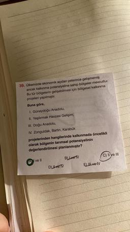 39. Ülkemizde ekonomik açıdan yeterince gelişmemiş C
ancak kalkınma potansiyeline sahip bölgeler mevcuttur.
Bu tür bölgelerin gelişebilmesi için bölgesel kalkınma
projeleri yapılmıştır.
Buna göre,
I. Güneydoğu Anadolu,
II. Yeşilırmak Havzası Gelişim,
III. Doğu Anadolu,
IV. Zonguldak, Bartın, Karabük
projelerinden hangilerinde kalkınmada öncelikli
olarak bölgenin tarımsal potansiyelinin
değerlendirilmesi planlanmıştır?
ve II
B) Lve TV
D) JL ve TV
E) III ve IV
C) II ve III