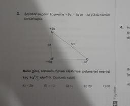 2. Şekildeki üçgenin köşelerine + 5q, + 6q ve - 8q yüklü cisimler
konulmuştur.
+5q
5d
3d
+6q
-89
Buna göre, sistemin toplam elektriksel potansiyel enerjisi
kaç kq2/d olur? (k: Coulomb sabiti)
A) - 20
B) - 10
C) 10
D) 20
E) 30
VİP Yayınları
4. He
ģi
I
B
la
A)