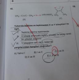 B
16.
C=C
Lindlar katalizörü CH3 CH3
CH3-C=C – CH3 + H_ H
(X)
M
Yukarıda tepkime ve tepkimedeki X ve Y bileşikleri ile
ilgili,
1. Tepkime katılma tepkimesidir.
IX bileşiği amonyaklı AgNO3 çözeltisi ile beyaz renkli
bir çökelek oluşturur.
III. Y bileşiğinin adı; cis-2- büten'dir.
yargılarından hangileri doğrudur?
A) Yalnız I
B) I ve II
C) ve III
D) II ve III
:
E) I, II ve III
19.