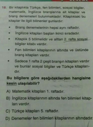 18. Bir kitaplıkta Türkçe, fen bilimleri, sosyal bilgiler,
matematik, İngilizce branşlarına ait kitaplar ve
branş denemeleri bulunmaktadır. Kitaplıktaki bu
kitaplar ile ilgili bilinenler şunlardır:
Branş denemelerinin hepsi aynı raftadır.
İngilizce kitapla