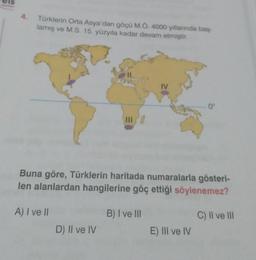 Türklerin Orta Asya'dan göçü M.Ö. 4000 yıllarında baş
lamış ve M.S. 15. yüzyıla kadar devam etmiştir.
5°
IV
Buna göre, Türklerin haritada numaralarla gösteri-
len alanlardan hangilerine göç ettiği söylenemez?
A) I ve II
B) I ve III
C) II ve III
D) II ve IV
E) III ve IV