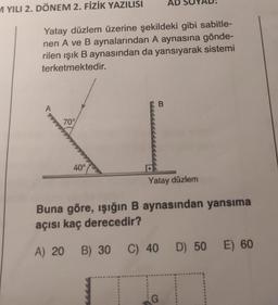 M YILI 2. DÖNEM 2. FİZİK YAZILISI
AD
Yatay düzlem üzerine şekildeki gibi sabitle-
nen A ve B aynalarından A aynasına gönde-
rilen ışık B aynasından da yansıyarak sistemi
terketmektedir.
A
B
70°
40°
Yatay düzlem
Buna göre, ışığın B aynasından yansıma
açısı kaç derecedir?
A) 20 B) 30 C) 40 D) 50 E) 60
G