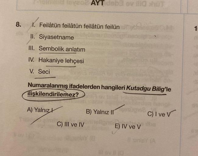 8.
leveo2 AYT dsb3 ev illa hüT
1. Feilâtün feilâtün feilâtün feilün
150
II. Siyasetname
III. Sembolik anlatım
IV. Hakaniye lehçesi
V. Seci
Numaralanmış ifadelerden hangileri Kutadgu Bilig'le
ilişkilendirilemez?
A) Yalnız
B) Yalnız II
C) I ve V
zirk
C) III 