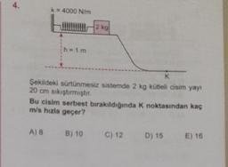 4.
k = 4000 N/m
h=1m
K
Şekildeki sürtünmesiz sistemde 2 kg kütleli cisim yayı
20 cm sıkıştırmıştır.
Bu cisim serbest bırakıldığında K noktasından kaç
m/s hızla geçer?
A) 8 B) 10
C) 12
D) 15 E) 16
2 kg