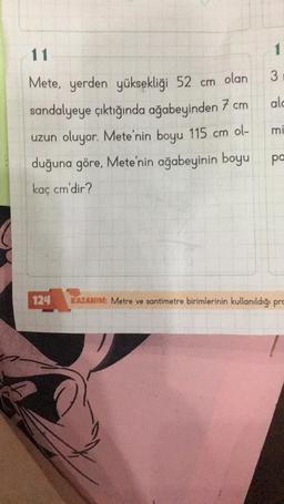 11
Mete, yerden yüksekliği 52 cm
olan
sandalyeye çıktığında ağabeyinden 7 cm
uzun oluyor. Mete'nin boyu 115 cm ol-
duğuna göre, Mete'nin ağabeyinin boyu
kaç cm'dir?
124
3
alc
mi
pa
KAZANIM: Metre ve santimetre birimlerinin kullanıldığı pro