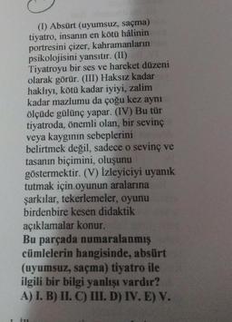 (1) Absürt (uyumsuz, saçma)
tiyatro, insanın en kötü hâlinin
portresini çizer, kahramanların
psikolojisini yansıtır. (II) VI
Tiyatroyu bir ses ve hareket düzeni
olarak görür. (III) Haksız kadar
haklıyı, kötü kadar iyiyi, zalim
kadar mazlumu da çoğu kez aynı
ölçüde gülünç yapar. (IV) Bu tür
tiyatroda, önemli olan, bir sevinç
veya kaygının sebeplerini
belirtmek değil, sadece o sevinç ve
tasanın biçimini, oluşunu
göstermektir. (V) İzleyiciyi uyanık
tutmak için oyunun aralarına
şarkılar, tekerlemeler, oyunu
birdenbire kesen didaktik
açıklamalar konur.
Bu parçada numaralanmış
cümlelerin hangisinde, absürt
(uyumsuz, saçma) tiyatro ile
ilgili bir bilgi yanlışı vardır?
A) I. B) II. C) III. D) IV. E) V.